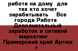 работа на дому  для тех кто хочет зарабатывать. - Все города Работа » Дополнительный заработок и сетевой маркетинг   . Приморский край,Артем г.